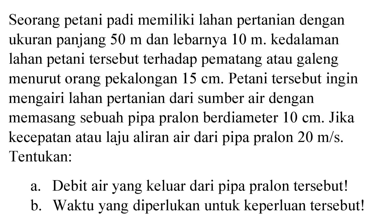 Seorang petani padi memiliki lahan pertanian dengan ukuran panjang  50 m  dan lebarnya  10 m . kedalaman lahan petani tersebut terhadap pematang atau galeng menurut orang pekalongan  15 cm . Petani tersebut ingin mengairi lahan pertanian dari sumber air dengan memasang sebuah pipa pralon berdiameter  10 cm . Jika kecepatan atau laju aliran air dari pipa pralon  20 m / s . Tentukan:
a. Debit air yang keluar dari pipa pralon tersebut!
b. Waktu yang diperlukan untuk keperluan tersebut!