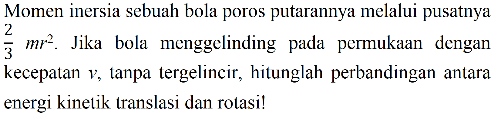 Momen inersia sebuah bola poros putarannya melalui pusatnya 2/3 mr^2. Jika bola menggelinding pada permukaan dengan kecepatan v, tanpa tergelincir, hitunglah perbandingan antara energi kinetik translasi dan rotasi!