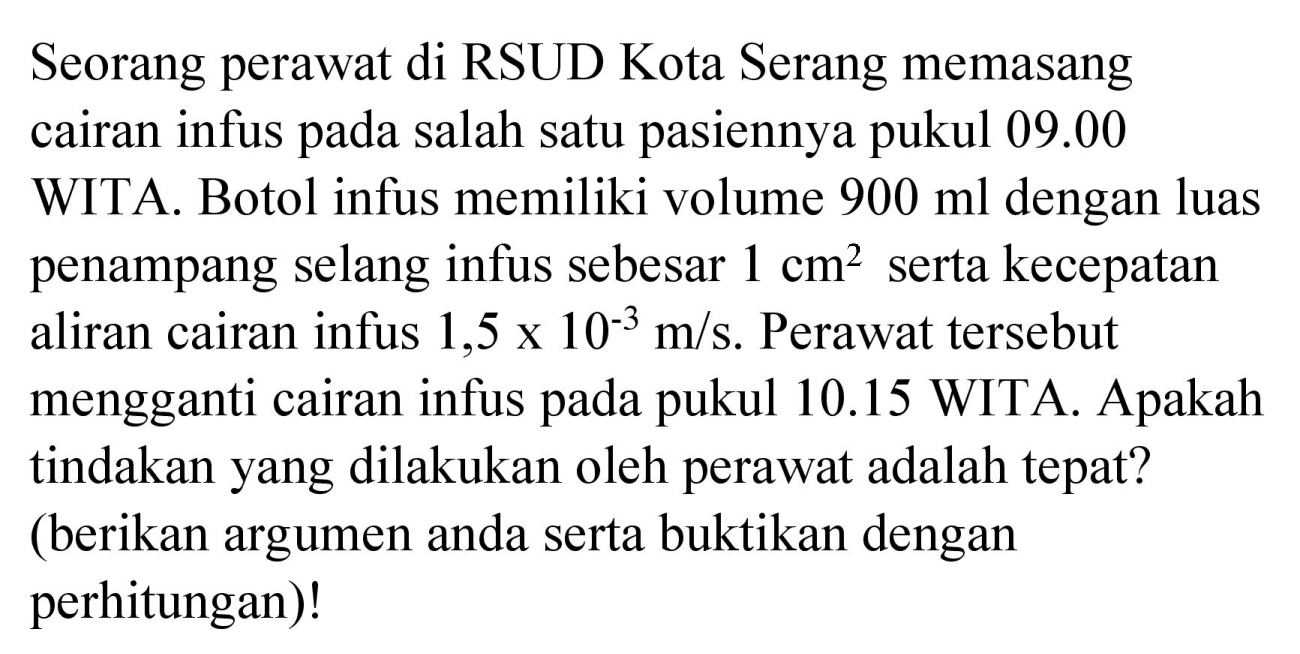 Seorang perawat di RSUD Kota Serang memasang cairan infus pada salah satu pasiennya pukul 09.00 WITA. Botol infus memiliki volume  900 ml  dengan luas penampang selang infus sebesar  1 cm^(2)  serta kecepatan aliran cairan infus  1,5 x 10^(-3) m / s . Perawat tersebut mengganti cairan infus pada pukul  10.15  WITA. Apakah tindakan yang dilakukan oleh perawat adalah tepat? (berikan argumen anda serta buktikan dengan perhitungan)!