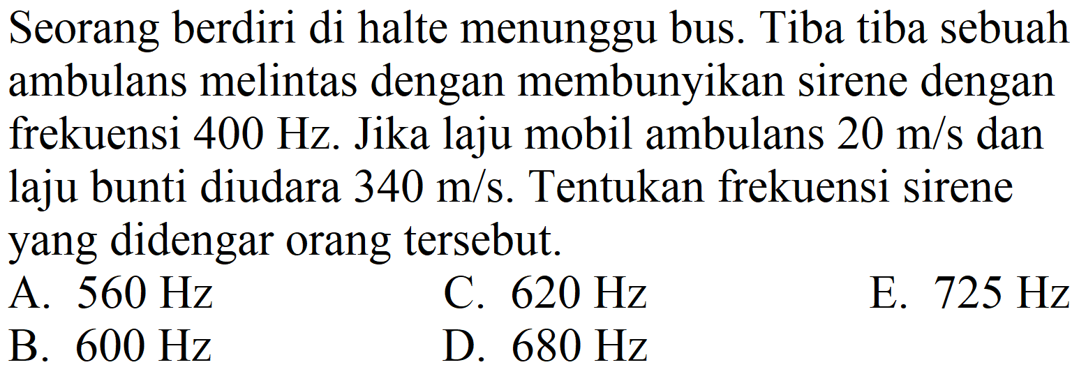 Seorang berdiri di halte menunggu bus. Tiba tiba sebuah ambulans melintas dengan membunyikan sirene dengan frekuensi  400 Hz . Jika laju mobil ambulans  20 m / s  dan laju bunti diudara  340 m / s . Tentukan frekuensi sirene yang didengar orang tersebut.
A.  560 Hz 
C.  620 Hz 
E.  725 Hz 
B.  600 Hz 
D.  680 Hz 