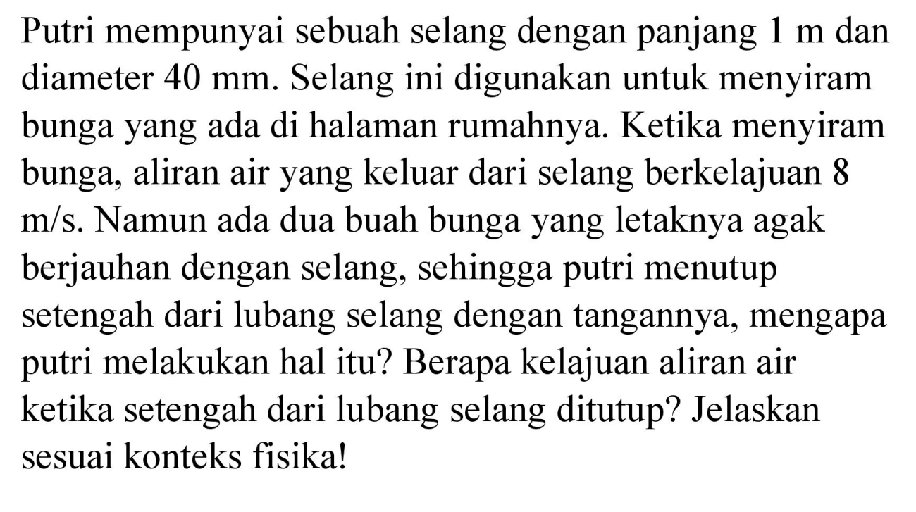 Putri mempunyai sebuah selang dengan panjang  1 m  dan diameter  40 mm . Selang ini digunakan untuk menyiram bunga yang ada di halaman rumahnya. Ketika menyiram bunga, aliran air yang keluar dari selang berkelajuan 8  m / s . Namun ada dua buah bunga yang letaknya agak berjauhan dengan selang, sehingga putri menutup setengah dari lubang selang dengan tangannya, mengapa putri melakukan hal itu? Berapa kelajuan aliran air ketika setengah dari lubang selang ditutup? Jelaskan sesuai konteks fisika!