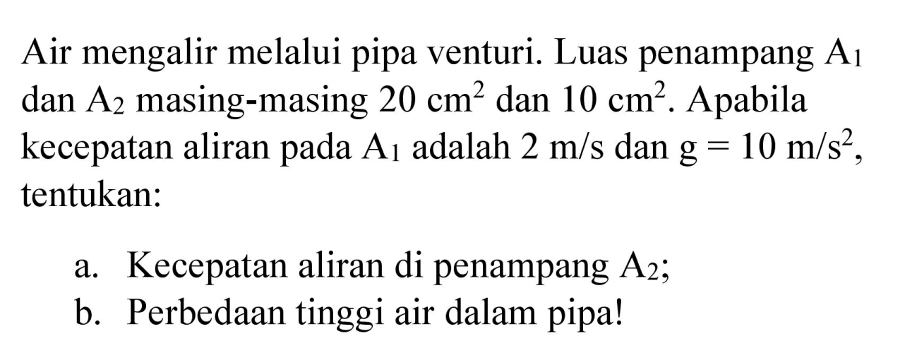 Air mengalir melalui pipa venturi. Luas penampang A1 dan A2 masing-masing 20 cm^2 dan 10 cm^2. Apabila kecepatan aliran pada A1 adalah 2 m/s dan g=10 m/s^2, tentukan:
a. Kecepatan aliran di penampang A2;
b. Perbedaan tinggi air dalam pipa!