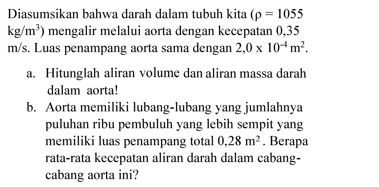 Diasumsikan bahwa darah dalam tubuh kita  (rho=1055   kg / m^(3)  ) mengalir melalui aorta dengan kecepatan 0,35  m / s . Luas penampang aorta sama dengan  2,0 x 10^(-4) m^(2) .
a. Hitunglah aliran volume dan aliran massa darah dalam aorta!
b. Aorta memiliki lubang-lubang yang jumlahnya puluhan ribu pembuluh yang lebih sempit yang memiliki luas penampang total  0,28 m^(2) . Berapa rata-rata kecepatan aliran darah dalam cabangcabang aorta ini?