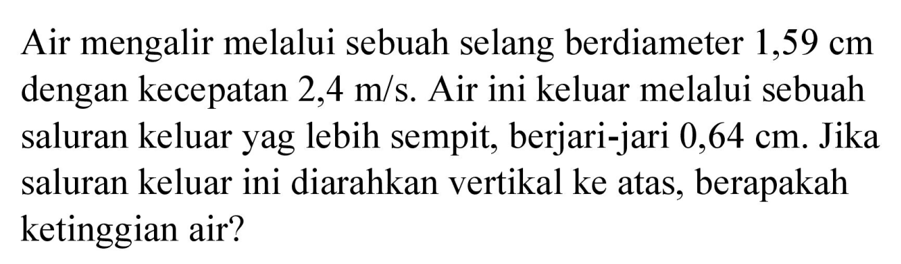 Air mengalir melalui sebuah selang berdiameter  1,59 cm  dengan kecepatan 2,4 m/s. Air ini keluar melalui sebuah saluran keluar yag lebih sempit, berjari-jari  0,64 cm . Jika saluran keluar ini diarahkan vertikal ke atas, berapakah ketinggian air?