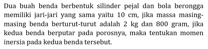 Dua buah benda berbentuk silinder pejal dan bola berongga memiliki jari-jari yang sama yaitu  10 cm , jika massa masingmasing benda berturut-turut adalah 2 kg dan 800 gram, jika kedua benda berputar pada porosnya, maka tentukan momen inersia pada kedua benda tersebut.