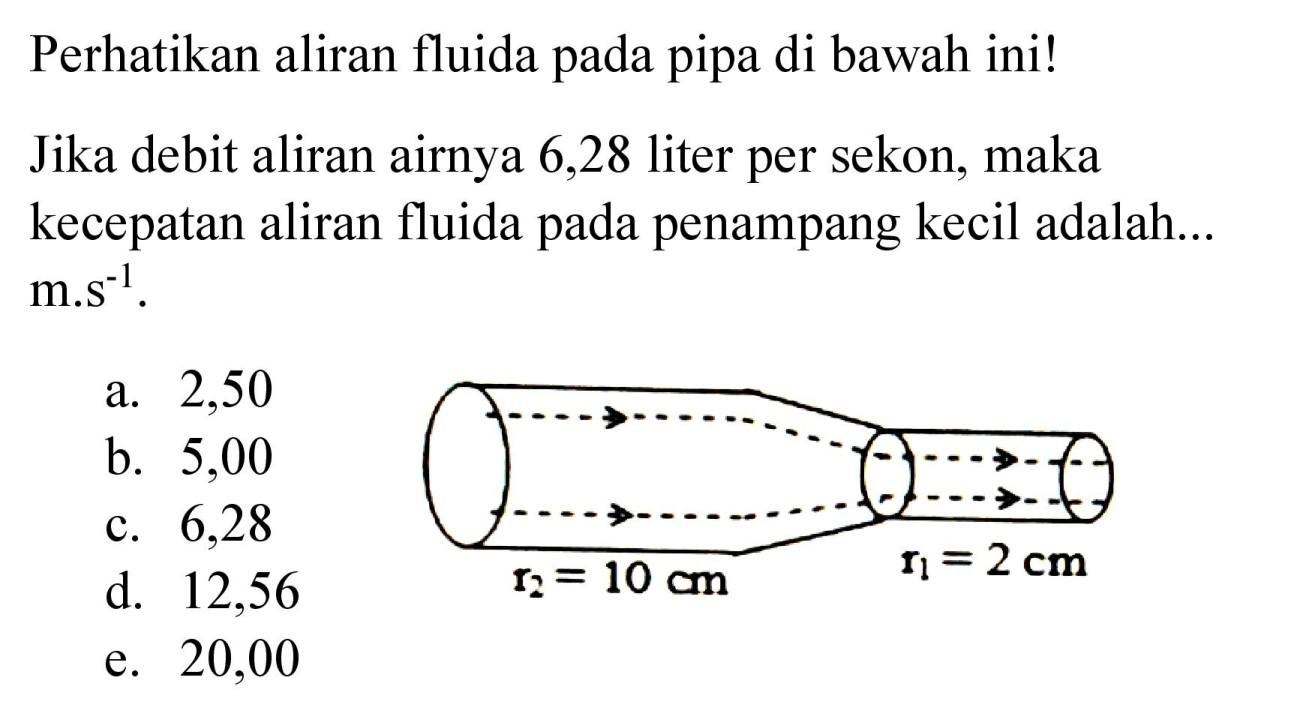 Perhatikan aliran fluida pada pipa di bawah ini! 
r2 = 10 cm r1 = 2 cm 
Jika debit aliran airnya 6,28 liter per sekon, maka kecepatan aliran fluida pada penampang kecil adalah...  m . s^(-1) .