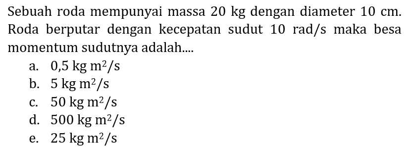 Sebuah roda mempunyai massa  20 kg  dengan diameter  10 cm . Roda berputar dengan kecepatan sudut  10 rad / s  maka besa momentum sudutnya adalah....
a.  0,5 kg m^(2) / s 
b.  5 kg m^(2) / s 
c.  50 kg m^(2) / s 
d.  500 kg m^(2) / s 
e.  25 kg m^(2) / s 