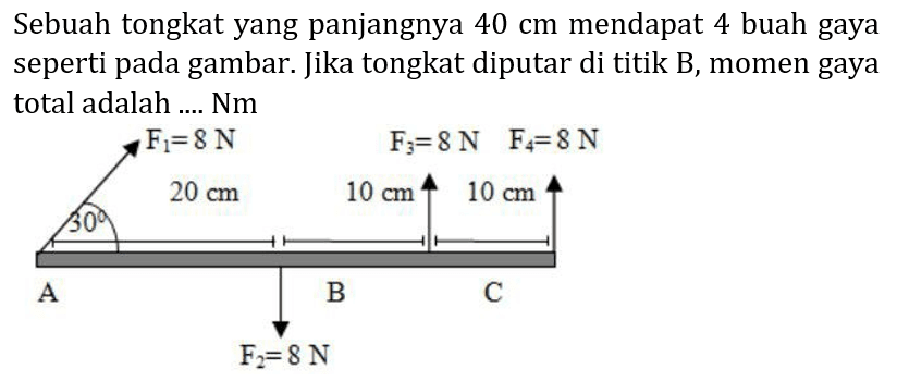 Sebuah tongkat yang panjangnya  40 cm  mendapat 4 buah gaya seperti pada gambar. Jika tongkat diputar di titik B, momen gaya total adalah .... Nm 
F1 = 8 N F3=8 N F4= 8 N 
30 20 cm 10 cm 10 cm 
A B C 
F2= 8 N 