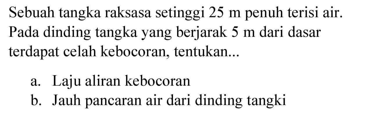 Sebuah tangka raksasa setinggi  25 m  penuh terisi air. Pada dinding tangka yang berjarak  5 m  dari dasar terdapat celah kebocoran, tentukan...
a. Laju aliran kebocoran
b. Jauh pancaran air dari dinding tangki