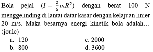 Bola pejal (I = 2/5 mR^2) dengan berat 100 N menggelinding di lantai datar kasar dengan kelajuan linier 20 m/s. Maka besarnya energi kinetik bola adalah ... (joule)