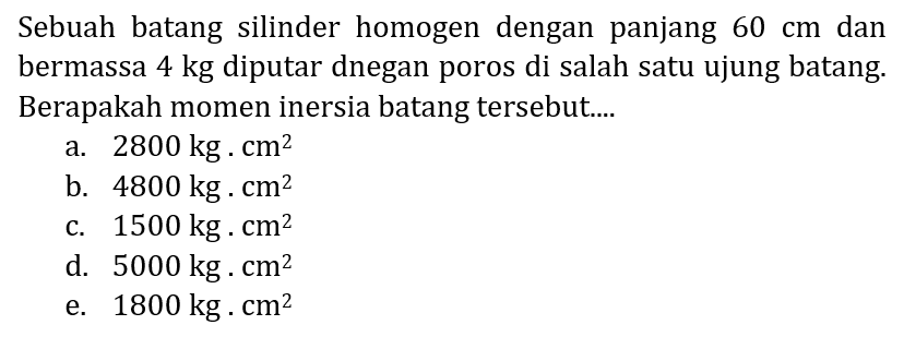 Sebuah batang silinder homogen dengan panjang  60 cm  dan bermassa  4 kg  diputar dnegan poros di salah satu ujung batang. Berapakah momen inersia batang tersebut....
a.  2800 kg . cm^(2) 
b.  4800 kg . cm^(2) 
c.  1500 kg . cm^(2) 
d.  5000 kg . cm^(2) 
e.  1800 kg . cm^(2) 