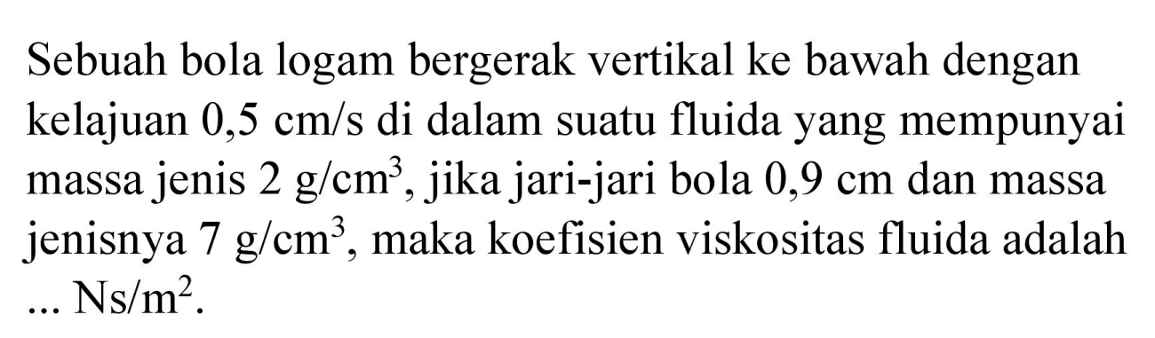 Sebuah bola logam bergerak vertikal ke bawah dengan kelajuan  0,5 cm / s  di dalam suatu fluida yang mempunyai massa jenis  2 g / cm^(3) , jika jari-jari bola  0,9 cm  dan massa jenisnya  7 g / cm^(3) , maka koefisien viskositas fluida adalah  ... Ns / m^(2)