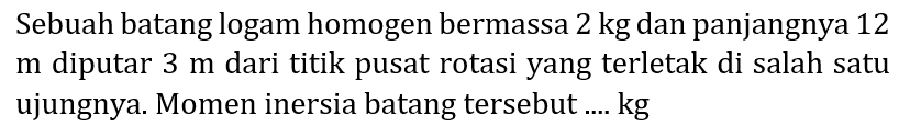 Sebuah batang logam homogen bermassa  2 kg  dan panjangnya 12  m  diputar  3 m  dari titik pusat rotasi yang terletak di salah satu ujungnya. Momen inersia batang tersebut .... kg