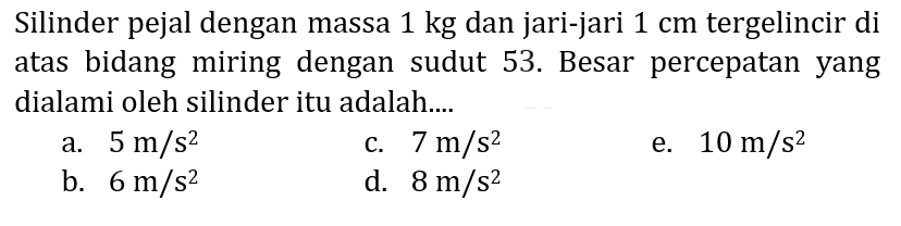 Silinder pejal dnegan massa  1 kg  dan jari-jari  1 cm  tergelincir di atas bidang miring dengan sudut 52. Besar percepatan yang dialami oleh silinder itu adalah....
a.  5 m / s^(2) 
b.  6 m / s^(2) 
c.  7 m / s^(2) 
d.  8 m / s^(2) 
e.  10 m / s^(2) 