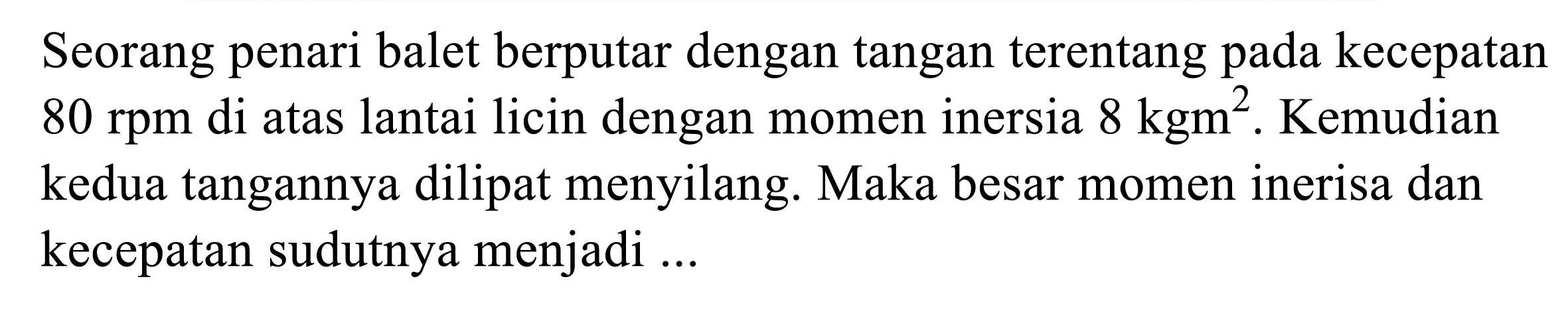 Seorang penari balet berputar dengan tangan terentang pada kecepatan  80 rpm  di atas lantai licin dengan momen inersia  8 kgm^(2) . Kemudian kedua tangannya dilipat menyilang. Maka besar momen inerisa dan kecepatan sudutnya menjadi ...