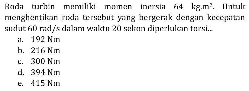 Roda turbin memiliki momen inersia 64 kg.m  { )^(2) . Untuk menghentikan roda tersebut yang bergerak dengan kecepatan sudut  60 rad / s  dalam waktu 20 sekon diperlukan torsi...
a.  192 Nm 
b.  216 Nm 
c.  300 Nm 
d.  394 Nm 
e.  415 Nm 