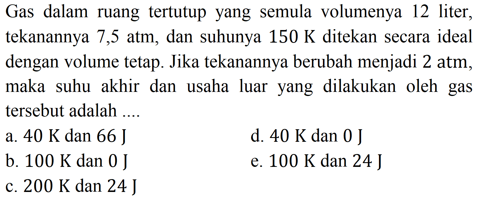 Gas dalam ruang tertutup yang semula volumenya 12 liter, tekanannya  7,5 ~atm , dan suhunya  150 K  ditekan secara ideal dengan volume tetap. Jika tekanannya berubah menjadi 2 atm, maka suhu akhir dan usaha luar yang dilakukan oleh gas tersebut adalah ....