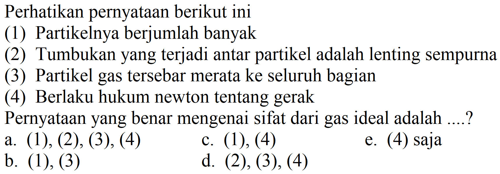 Perhatikan pernyataan berikut ini
(1) Partikelnya berjumlah banyak
(2) Tumbukan yang terjadi antar partikel adalah lenting sempurna
(3) Partikel gas tersebar merata ke seluruh bagian
(4) Berlaku hukum newton tentang gerak
Pernyataan yang benar mengenai sifat dari gas ideal adalah ....?
a. (1), (2), (3), (4)
c. (1), (4)
e. (4) saja
b. (1), (3)
d. (2),(3),(4)