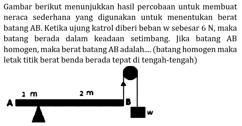 Gambar berikut menunjukkan hasil percobaan untuk membuat neraca sederhana yang digunakan untuk menentukan berat batang  A B . Ketika ujung katrol diberi beban w sebesar  6 N , maka batang berada dalam keadaan setimbang. Jika batang  A B  homogen, maka berat batang  AB  adalah.... (batang homogen maka letak titik berat benda berada tepat di tengah-tengah)