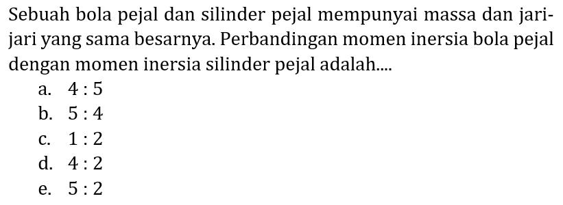 Sebuah bola pejal dan silinder pejal mempunyai massa dan jarijari yang sama besarnya. Perbandingan momen inersia bola pejal dengan momen inersia silinder pejal adalah....
a.  4: 5 
b.  5: 4 
c.  1: 2 
d.  4: 2 
e.  5: 2 