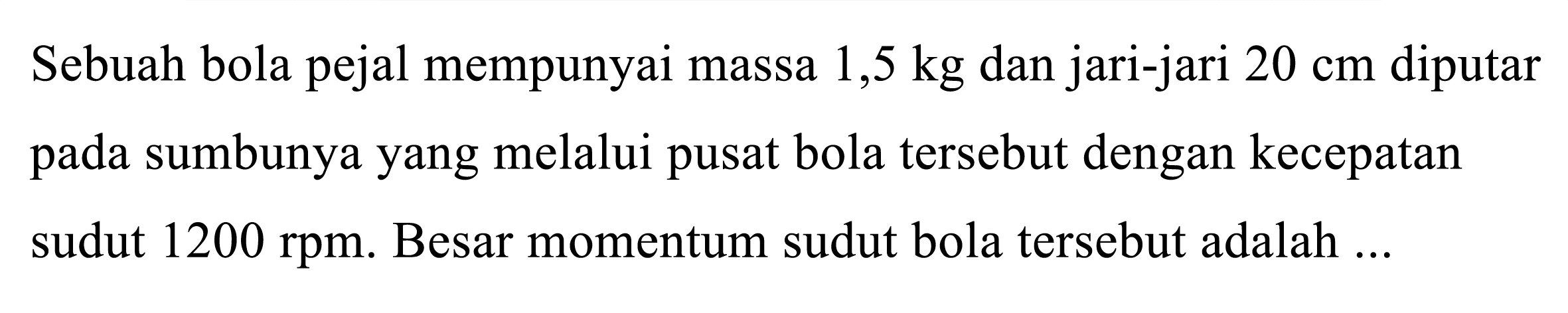 Sebuah bola pejal mempunyai massa  1,5 kg  dan jari-jari  20 cm  diputar pada sumbunya yang melalui pusat bola tersebut dengan kecepatan sudut  1200 rpm . Besar momentum sudut bola tersebut adalah ...