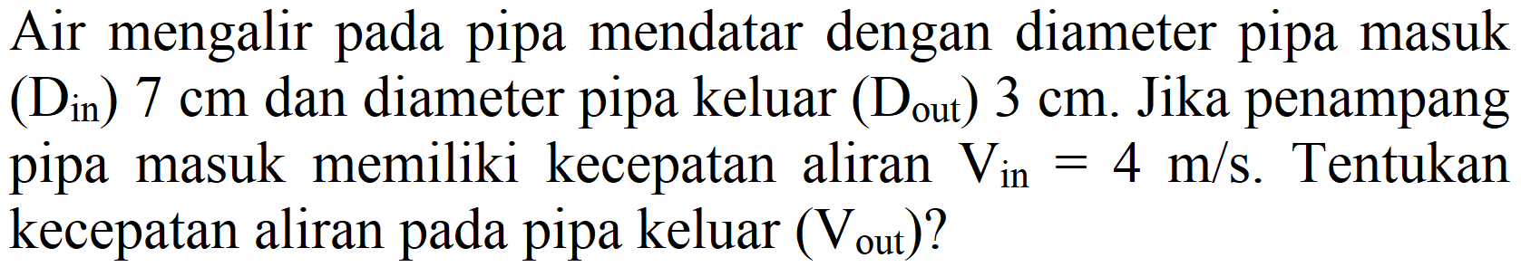 Air mengalir pada pipa mendatar dengan diameter pipa masuk  (D_(i n)) 7 cm  dan diameter pipa keluar  (D_( {out ))) 3 cm . Jika penampang pipa masuk memiliki kecepatan aliran  V_( {in ))=4 m / s . Tentukan kecepatan aliran pada pipa keluar  (V_( {out ))) ?