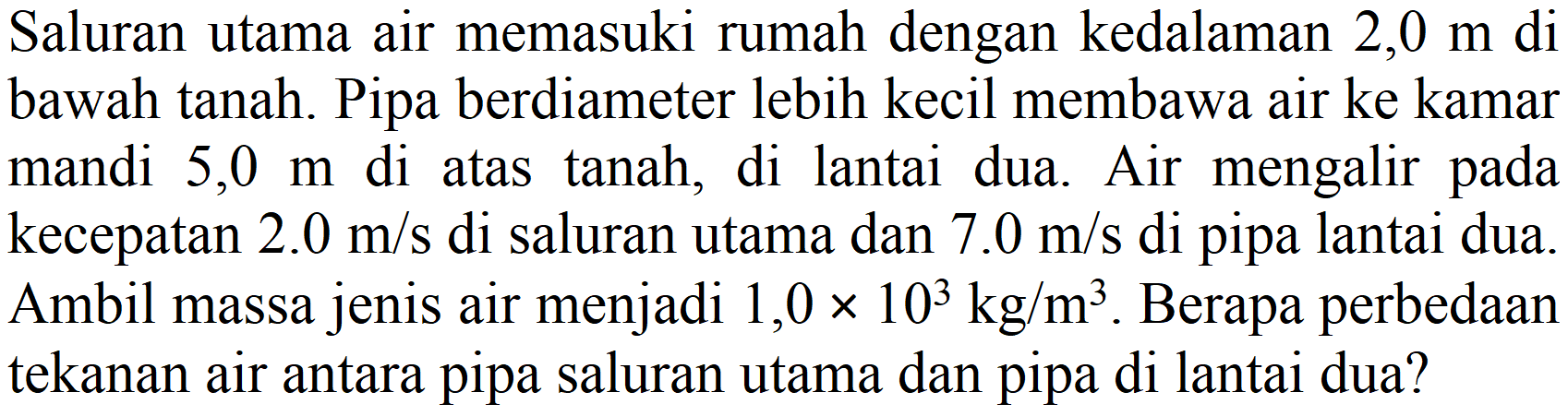 Saluran utama air memasuki rumah dengan kedalaman 2,0 m di bawah tanah. Pipa berdiameter lebih kecil membawa air ke kamar mandi  5,0 m  di atas tanah, di lantai dua. Air mengalir pada kecepatan  2.0 m / s  di saluran utama dan  7.0 m / s  di pipa lantai dua. Ambil massa jenis air menjadi  1,0 x 10^(3) kg / m^(3) . Berapa perbedaan tekanan air antara pipa saluran utama dan pipa di lantai dua?