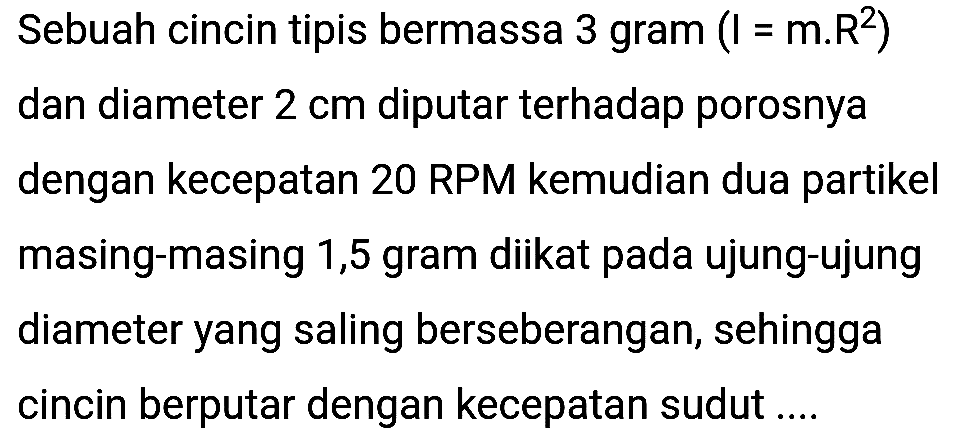 Sebuah cincin tipis bermassa 3 gram  (I=m . R^(2))  dan diameter  2 cm  diputar terhadap porosnya dengan kecepatan 20 RPM kemudian dua partikel masing-masing 1,5 gram diikat pada ujung-ujung diameter yang saling berseberangan, sehingga cincin berputar dengan kecepatan sudut ....