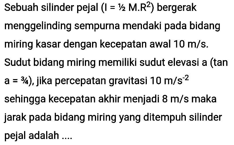 Sebuah silinder pejal  (I=1 / 2 M . R^(2))  bergerak menggelinding sempurna mendaki pada bidang miring kasar dengan kecepatan awal  10 m / s . Sudut bidang miring memiliki sudut elevasi a (tan  a=3 / 4) , jika percepatan gravitasi  10 m / s^(-2)  sehingga kecepatan akhir menjadi  8 m / s  maka jarak pada bidang miring yang ditempuh silinder pejal adalah ....