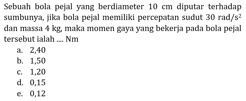 Sebuah bola pejal yang berdiameter  10 cm  diputar terhadap sumbunya, jika bola pejal memiliki percepatan sudut  30 rad / s^(2)  dan massa  4 kg , maka momen gaya yang bekerja pada bola pejal tersebut ialah .... Nm
a. 2,40
b. 1,50
c. 1,20
d. 0,15
e. 0,12