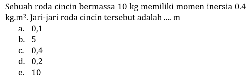 Sebuah roda cincin bermassa  10 kg  memiliki momen inersia  0.4   kg . m^(2) . Jari-jari roda cincin tersebut adalah ....  m 
a. 0,1
b. 5
c. 0,4
d. 0,2
e. 10