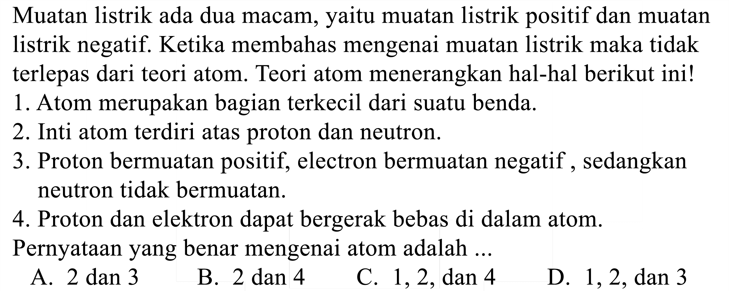 Muatan listrik ada dua macam, yaitu muatan listrik positif dan muatan listrik negatif. Ketika membahas mengenai muatan listrik maka tidak terlepas dari teori atom. Teori atom menerangkan hal-hal berikut ini! 1. Atom merupakan bagian terkecil dari suatu benda.
2. Inti atom terdiri atas proton dan neutron.
3. Proton bermuatan positif, electron bermuatan negatif, sedangkan neutron tidak bermuatan.
4. Proton dan elektron dapat bergerak bebas di dalam atom.
Pernyataan yang benar mengenai atom adalah ...
A. 2 dan 3
B. 2 dan 4
C. 1,2 , dan 4
D.  1,2, dan 3 