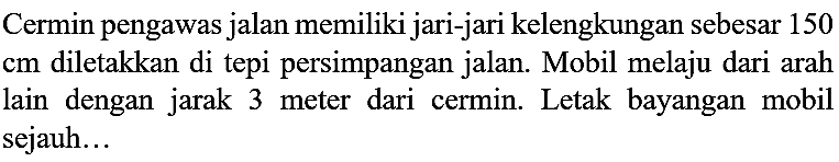 Cermin pengawas jalan memiliki jari-jari kelengkungan sebesar 150 cm diletakkan di tepi persimpangan jalan. Mobil melaju dari arah lain dengan jarak 3 meter dari cermin. Letak bayangan mobil sejauh...