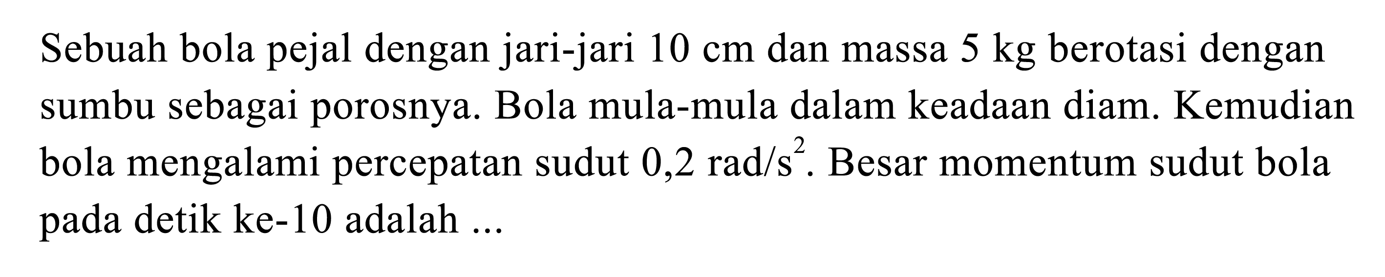 Sebuah bola pejal dengan jari-jari 10 cm dan massa 5 kg berotasi dengan sumbu sebagai porosnya. Bola mula-mula dalam keadaan diam. Kemudian bola mengalami percepatan sudut 0,2 rad/s^2. Besar momentum sudut bola pada detik ke-10 adalah