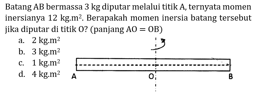 Batang AB bermassa  3 kg  diputar melalui titik A, ternyata momen inersianya  12 kg . m^(2) . Berapakah momen inersia batang tersebut jika diputar di titik O? (panjang  A O=O B  )
a.  2 kg . m^(2) 
b.  3 kg . m^(2) 
c.  1 kg . m^(2) 
d.  4 kg . m^(2) 
A