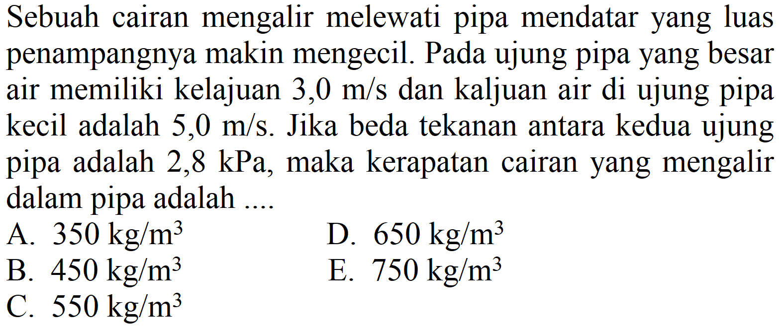 Sebuah cairan mengalir melewati pipa mendatar yang luas penampangnya makin mengecil. Pada ujung pipa yang besar air memiliki kelajuan 3,0 m/s dan kaljuan air di ujung pipa kecil adalah  5,0 m / s . Jika beda tekanan antara kedua ujung pipa adalah  2,8 kPa , maka kerapatan cairan yang mengalir dalam pipa adalah ....