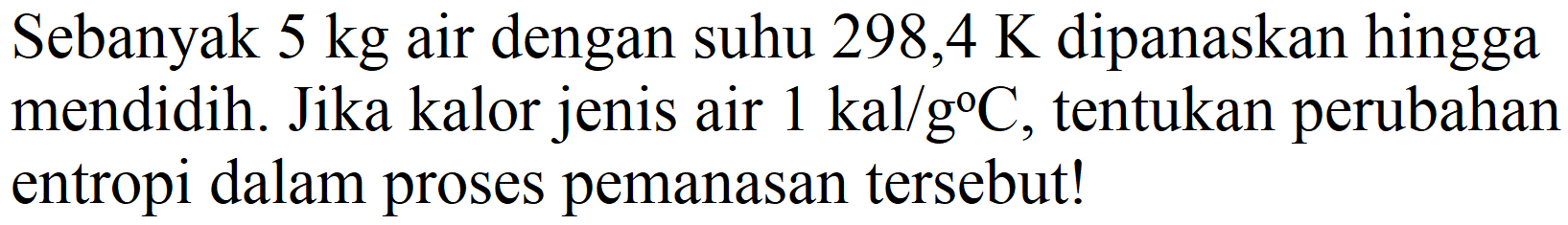 Sebanyak 5 kg air dengan suhu 298,4 K dipanaskan hingga mendidih. Jika kalor jenis air 1 kal/g C, tentukan perubahan entropi dalam proses pemanasan tersebut!