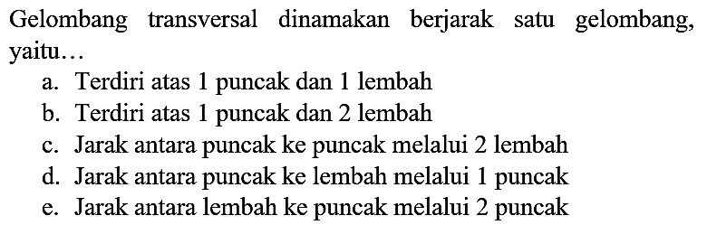 Gelombang transversal dinamakan berjarak satu gelombang, yaitu...
a. Terdiri atas 1 puncak dan 1 lembah
b. Terdiri atas 1 puncak dan 2 lembah
c. Jarak antara puncak ke puncak melalui 2 lembah
d. Jarak antara puncak ke lembah melalui 1 puncak
e. Jarak antara lembah ke puncak melalui 2 puncak