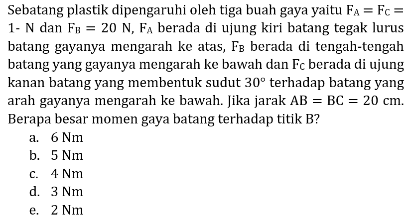 Sebatang plastik dipengaruhi oleh tiga buah gaya yaitu  F_(A)=F_(C)=  1-  N  dan  F_(B)=20 N, F_(A)  berada di ujung kiri batang tegak lurus batang gayanya mengarah ke atas,  F_(B)  berada di tengah-tengah batang yang gayanya mengarah ke bawah dan  F_(C)  berada di ujung kanan batang yang membentuk sudut  30  terhadap batang yang arah gayanya mengarah ke bawah. Jika jarak  A B=B C=20 cm . Berapa besar momen gaya batang terhadap titik B?
a.  6 Nm 
b.  5 Nm 
c.  4 Nm 
d.  3 Nm 
e.  2 Nm 