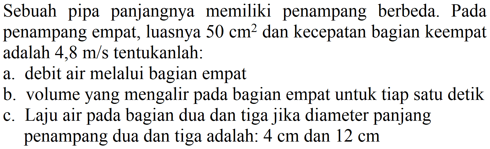 Sebuah pipa panjangnya memiliki penampang berbeda. Pada penampang empat, luasnya  50 cm^(2)  dan kecepatan bagian keempat adalah  4,8 m / s  tentukanlah:
a. debit air melalui bagian empat
b. volume yang mengalir pada bagian empat untuk tiap satu detik
c. Laju air pada bagian dua dan tiga jika diameter panjang penampang dua dan tiga adalah:  4 cm  dan  12 cm 