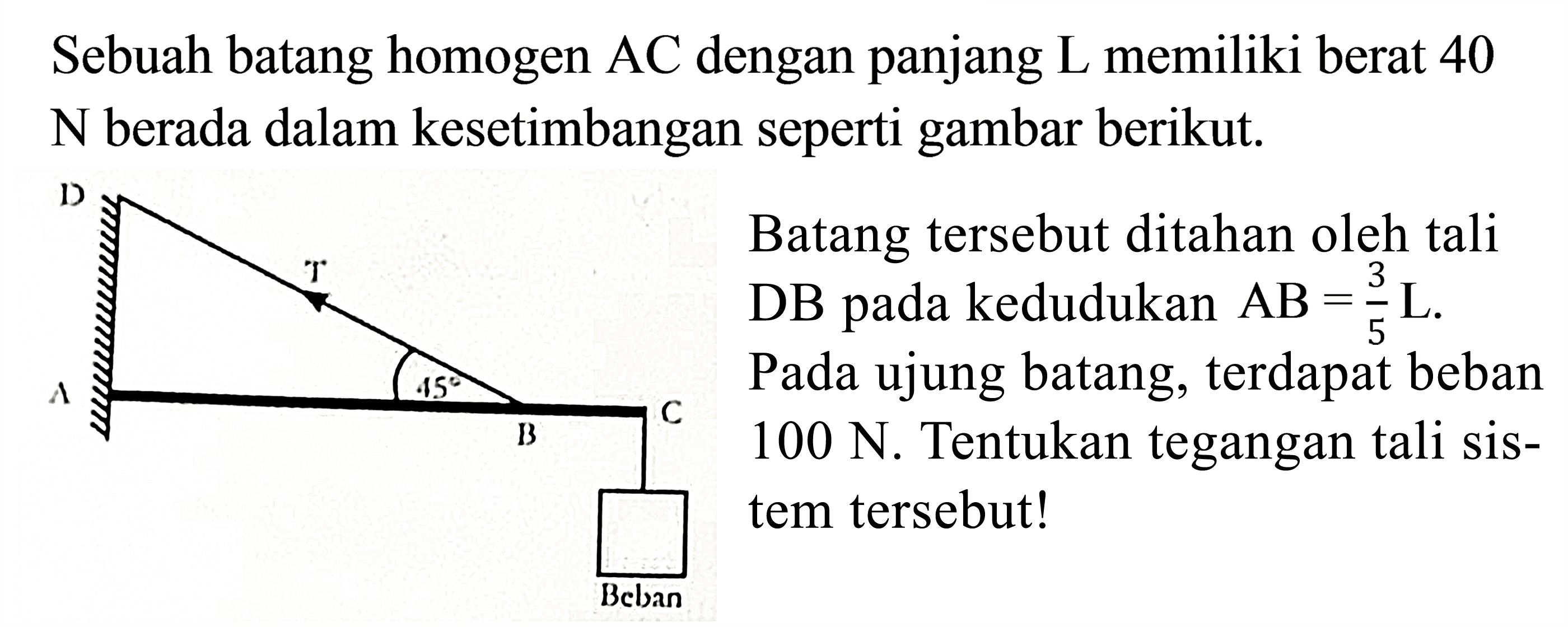 Sebuah batang homogen AC dengan panjang L memiliki berat 40 N berada dalam kesetimbangan seperti gambar berikut. D T 45 A C B Beban Batang tersebut ditahan oleh tali DB pada kedudukan AB = 3/5 L. Pada ujung batang, terdapat beban 100 N. Tentukan tegangan tali sistem tersebut!