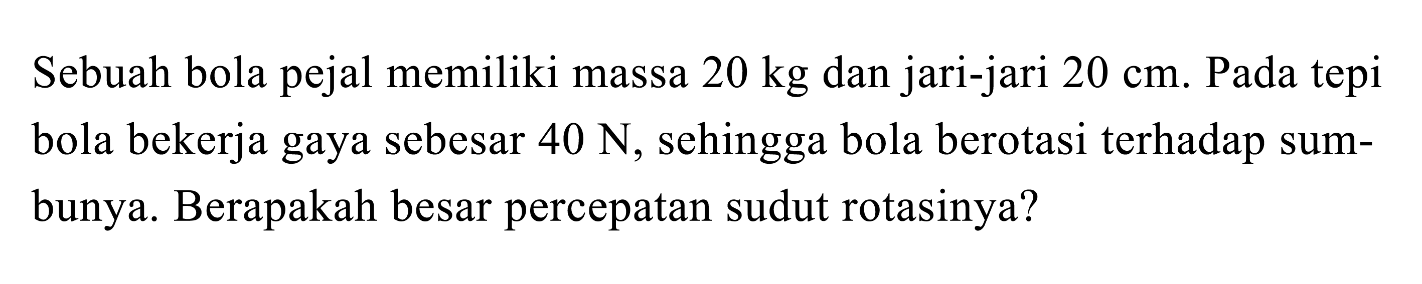 Sebuah bola pejal memiliki massa 20 kg dan jari-jari 20 cm. Pada tepi bola bekerja gaya sebesar 40 N, sehingga bola berotasi terhadap sumbunya. Berapakah besar percepatan sudut rotasinya?