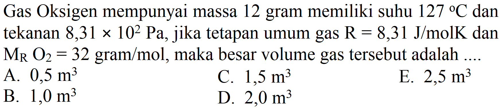 Gas Oksigen mempunyai massa 12 gram memiliki suhu 127 C dan tekanan 8,31 x 10^2 Pa, jika tetapan umum gas R=8,31 J/mol K dan MR O2=32 gram/mol, maka besar volume gas tersebut adalah ....