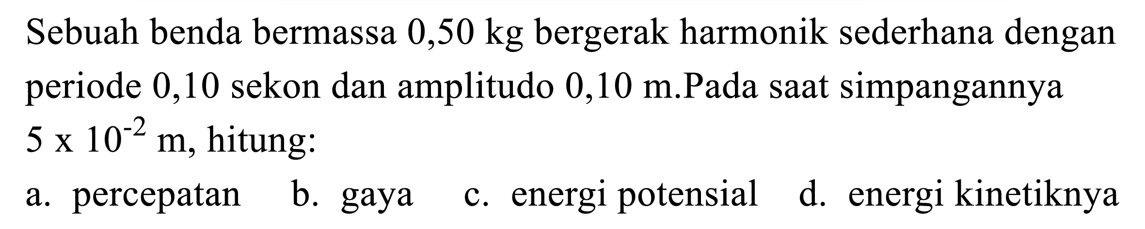 Sebuah benda bermassa  0,50 kg  bergerak harmonik sederhana dengan periode 0,10 sekon dan amplitudo  0,10 m .Pada saat simpangannya  5 x 10^(-2) m , hitung:
a. percepatan
b. gaya
c. energi potensial
d. energi kinetiknya