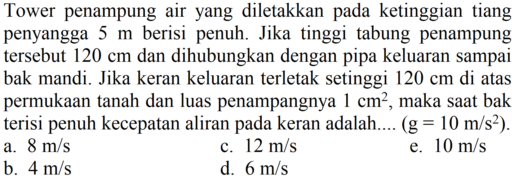 Tower penampung air yang diletakkan pada ketinggian tiang penyangga  5 m  berisi penuh. Jika tinggi tabung penampung tersebut  120 cm  dan dihubungkan dengan pipa keluaran sampai bak mandi. Jika keran keluaran terletak setinggi  120 cm  di atas permukaan tanah dan luas penampangnya  1 cm^(2) , maka saat bak terisi penuh kecepatan aliran pada keran adalah....  (g=10 m / s^(2)) .