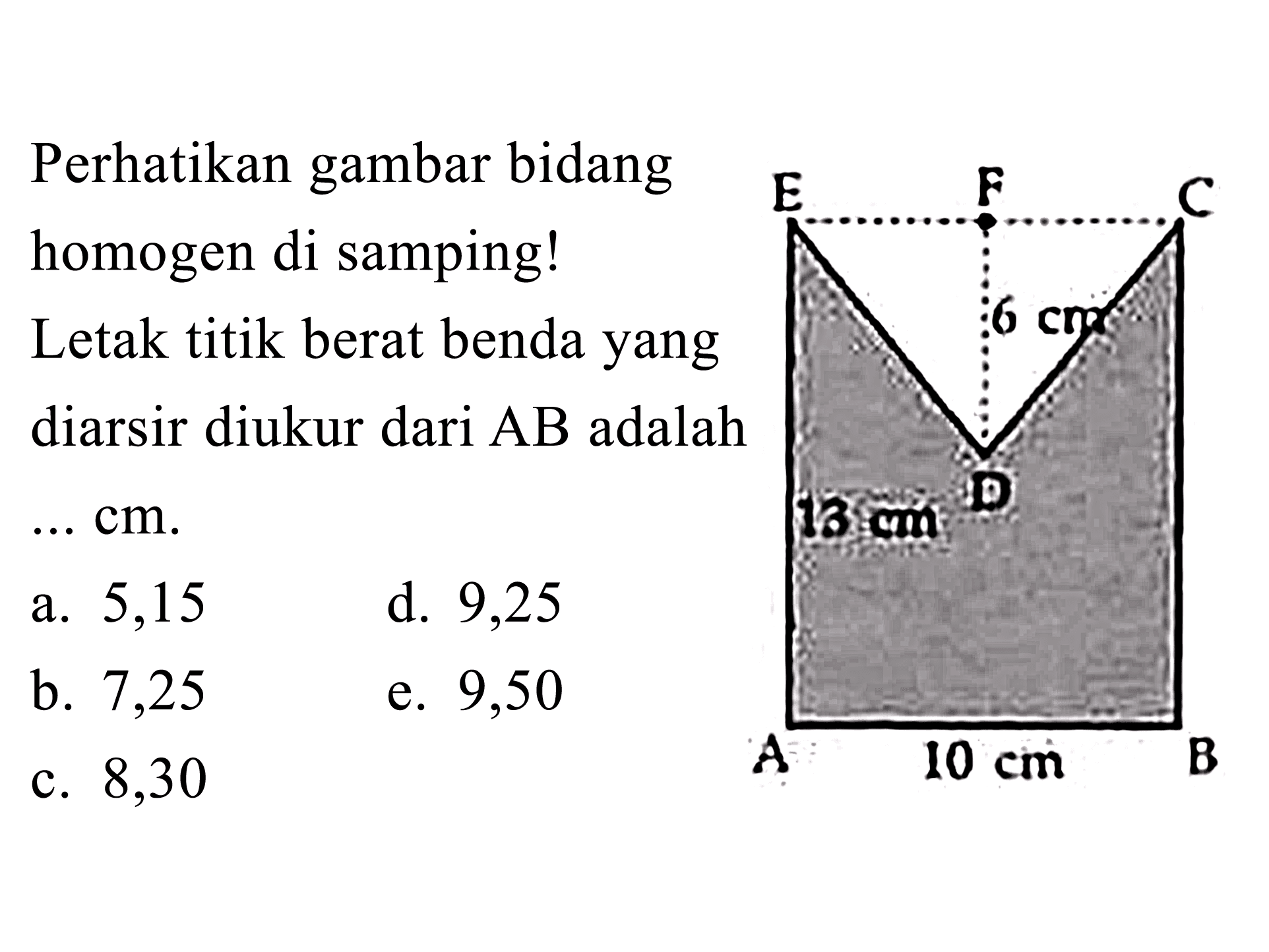 Perhatikan gambar bidang homogen di samping! Letak titik berat benda yang diarsir diukur dari AB adalah ... cm 
E F C 6 cm D 13 cm A 10 cm B
a. 5,15 d. 9,25 b. 7,25 e. 9,50 c. 8,30