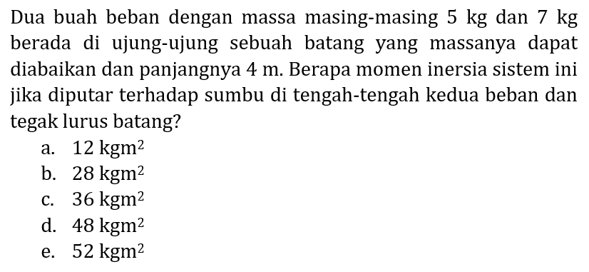 Dua buah beban dengan massa masing-masing  5 kg  dan  7 kg  berada di ujung-ujung sebuah batang yang massanya dapat diabaikan dan panjangnya  4 m . Berapa momen inersia sistem ini jika diputar terhadap sumbu di tengah-tengah kedua beban dan tegak lurus batang?