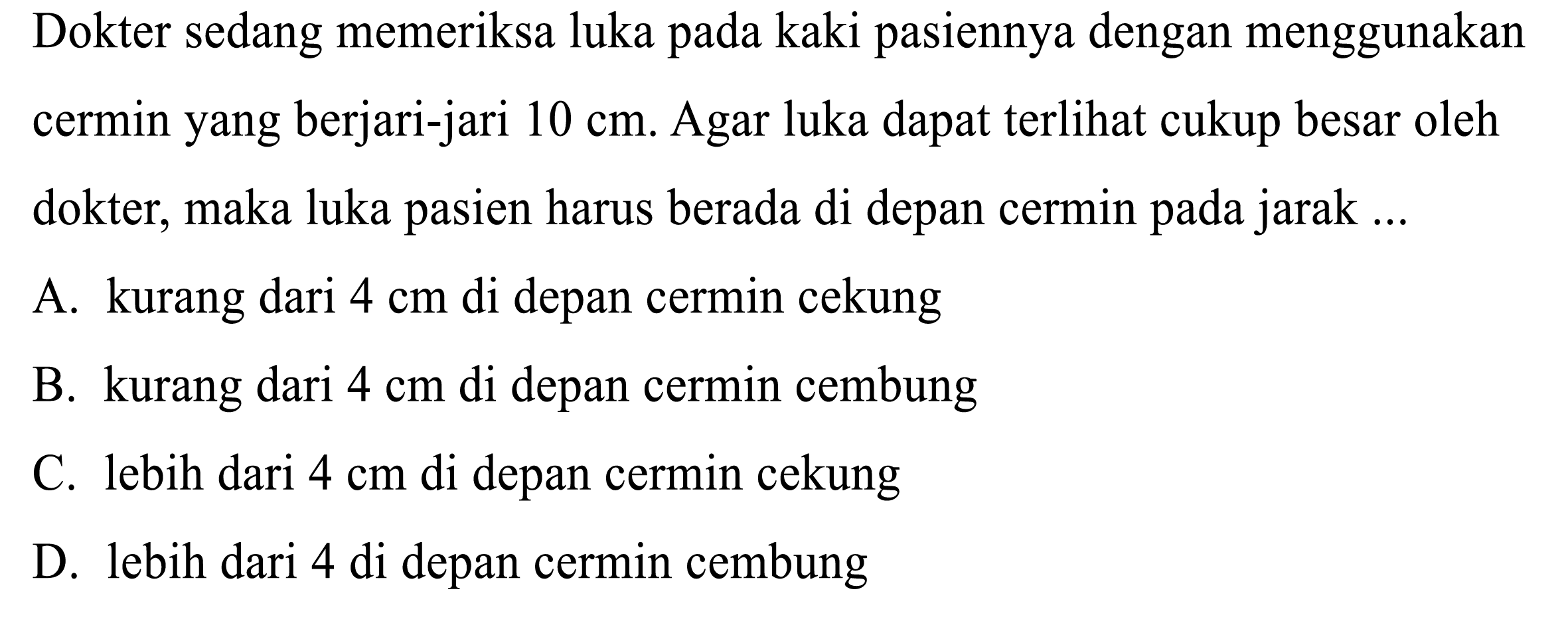 Dokter sedang memeriksa luka pada kaki pasiennya dengan menggunakan cermin yang berjari-jari  10 cm . Agar luka dapat terlihat cukup besar oleh dokter, maka luka pasien harus berada di depan cermin pada jarak ...
A. kurang dari  4 cm  di depan cermin cekung
B. kurang dari  4 cm  di depan cermin cembung
C. lebih dari  4 cm  di depan cermin cekung
D. lebih dari 4 di depan cermin cembung