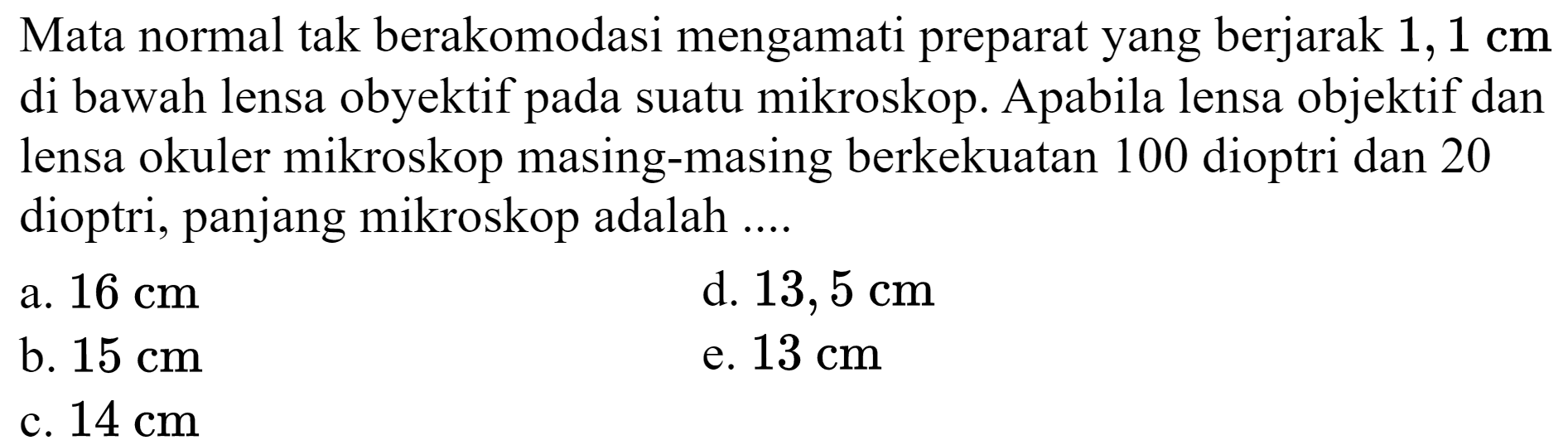 Mata normal tak berakomodasi mengamati preparat yang berjarak  1,1 cm  di bawah lensa obyektif pada suatu mikroskop. Apabila lensa objektif dan lensa okuler mikroskop masing-masing berkekuatan 100 dioptri dan 20 dioptri, panjang mikroskop adalah ....
a.  16 cm 
d.  13,5 cm 
b.  15 cm 
e.  13 cm 
c.  14 cm 