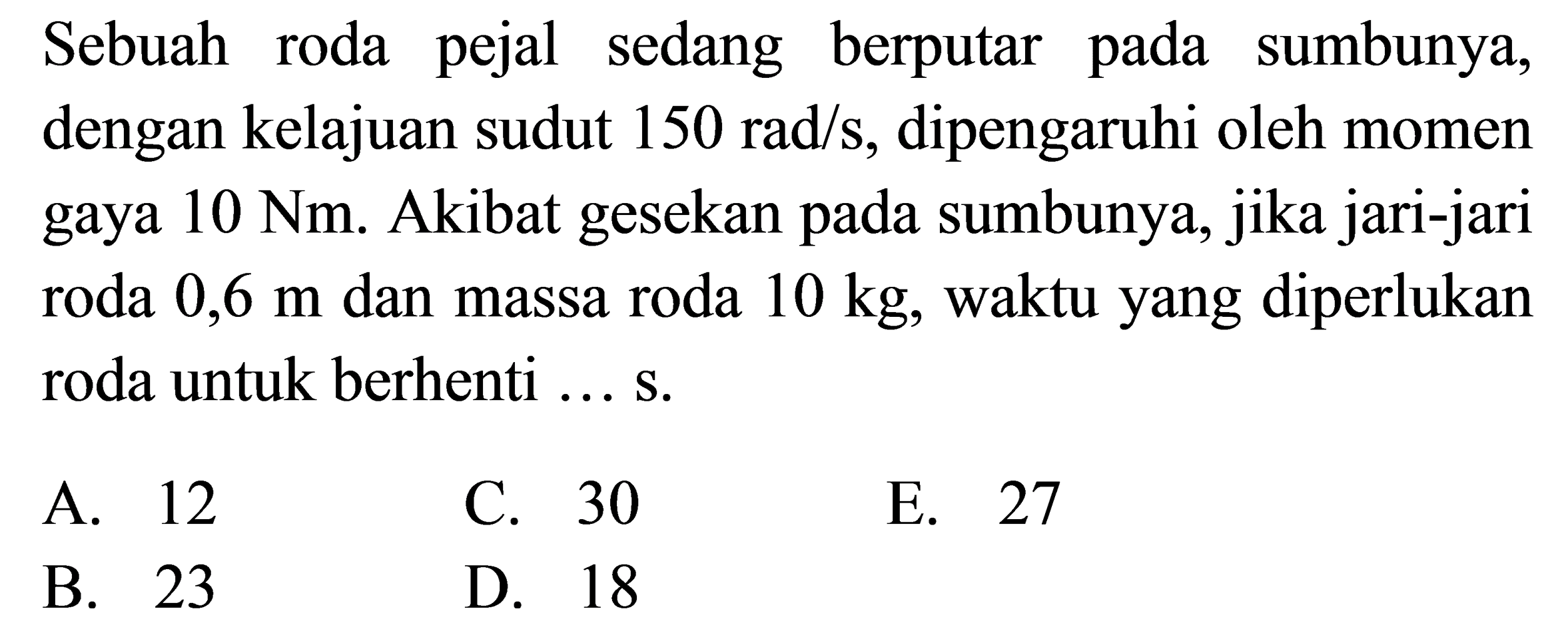 Sebuah roda pejal sedang berputar pada sumbunya, dengan kelajuan sudut 150 rad/s, dipengaruhi oleh momen gaya 10 Nm. Akibat gesekan pada sumbunya, jika jari-jari roda 0,6 m dan massa roda 10 kg, waktu yang diperlukan roda untuk berhenti ... s.